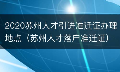 2020苏州人才引进准迁证办理地点（苏州人才落户准迁证）