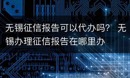无锡征信报告可以代办吗？ 无锡办理征信报告在哪里办