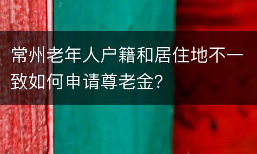 常州老年人户籍和居住地不一致如何申请尊老金？