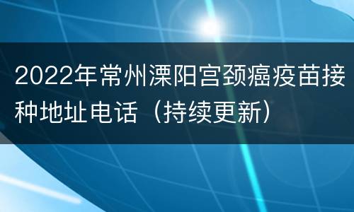 2022年常州溧阳宫颈癌疫苗接种地址电话（持续更新）