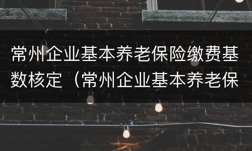 常州企业基本养老保险缴费基数核定（常州企业基本养老保险缴费基数核定表）