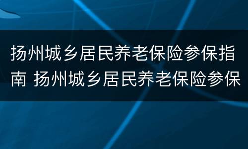 扬州城乡居民养老保险参保指南 扬州城乡居民养老保险参保指南下载