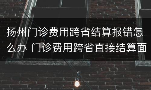 扬州门诊费用跨省结算报错怎么办 门诊费用跨省直接结算面临的困难