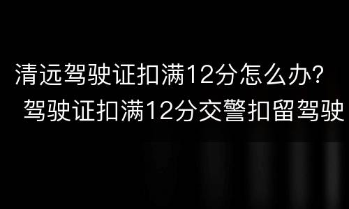 清远驾驶证扣满12分怎么办？ 驾驶证扣满12分交警扣留驾驶证吗