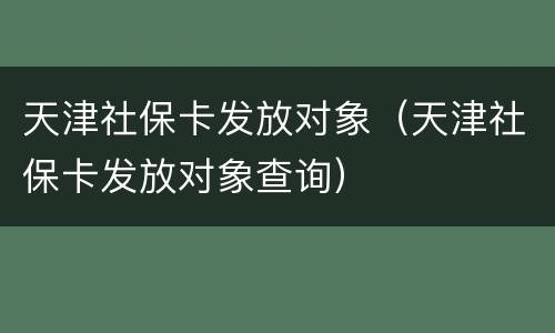 天津社保卡发放对象（天津社保卡发放对象查询）