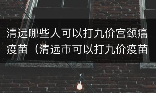 清远哪些人可以打九价宫颈癌疫苗（清远市可以打九价疫苗吗）