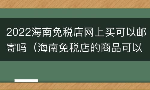 2022海南免税店网上买可以邮寄吗（海南免税店的商品可以邮寄回内地嘛）