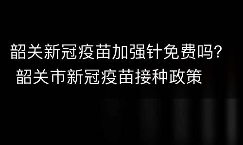 韶关新冠疫苗加强针免费吗？ 韶关市新冠疫苗接种政策