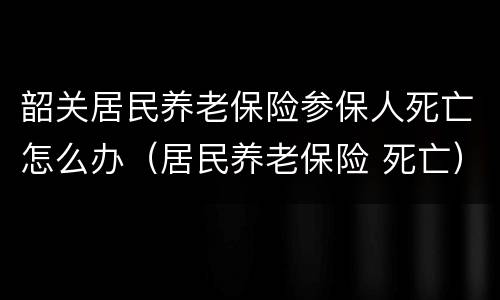 韶关居民养老保险参保人死亡怎么办（居民养老保险 死亡）