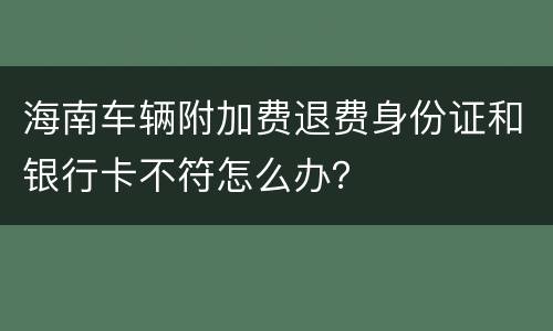 海南车辆附加费退费身份证和银行卡不符怎么办？