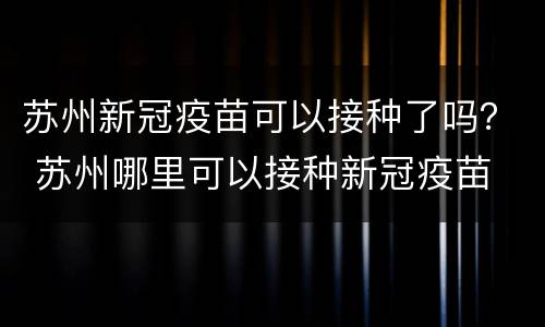 苏州新冠疫苗可以接种了吗？ 苏州哪里可以接种新冠疫苗