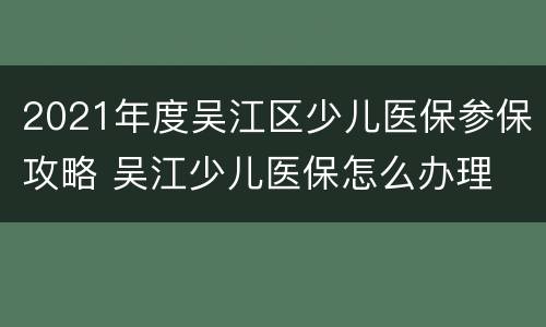 2021年度吴江区少儿医保参保攻略 吴江少儿医保怎么办理