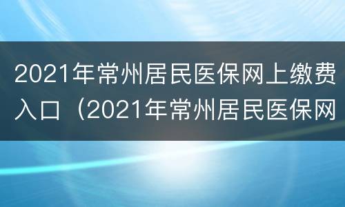 2021年常州居民医保网上缴费入口（2021年常州居民医保网上缴费入口官网）