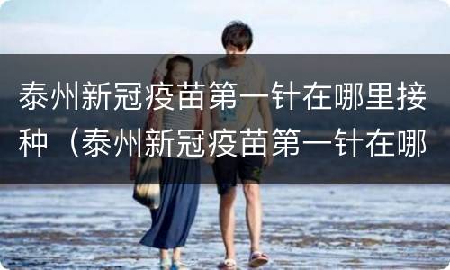 泰州新冠疫苗第一针在哪里接种（泰州新冠疫苗第一针在哪里接种的）