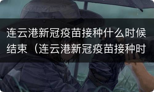 连云港新冠疫苗接种什么时候结束（连云港新冠疫苗接种时间）