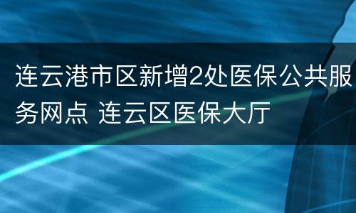连云港市区新增2处医保公共服务网点 连云区医保大厅