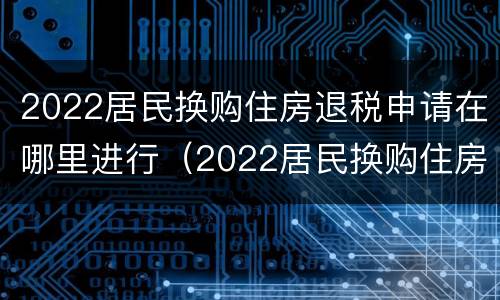 2022居民换购住房退税申请在哪里进行（2022居民换购住房退税申请在哪里进行审核）
