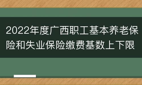 2022年度广西职工基本养老保险和失业保险缴费基数上下限标准