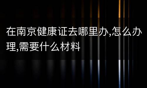 在南京健康证去哪里办,怎么办理,需要什么材料