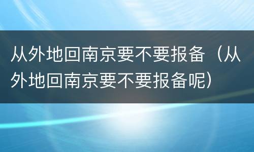 从外地回南京要不要报备（从外地回南京要不要报备呢）