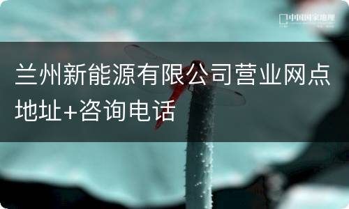 兰州新能源有限公司营业网点地址+咨询电话