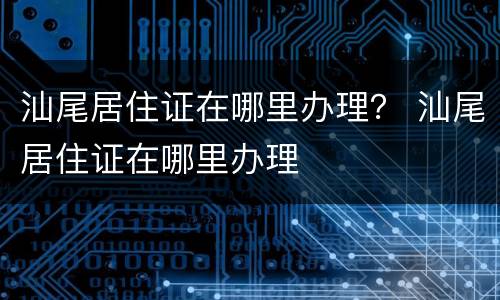 汕尾居住证在哪里办理？ 汕尾居住证在哪里办理