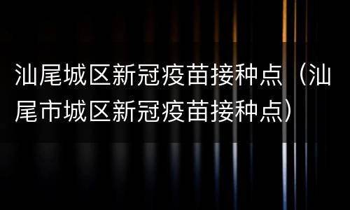 汕尾城区新冠疫苗接种点（汕尾市城区新冠疫苗接种点）