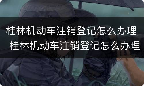 桂林机动车注销登记怎么办理 桂林机动车注销登记怎么办理的