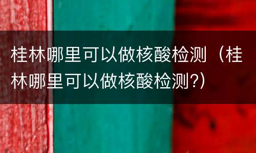 桂林哪里可以做核酸检测（桂林哪里可以做核酸检测?）