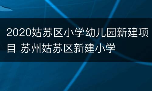 2020姑苏区小学幼儿园新建项目 苏州姑苏区新建小学
