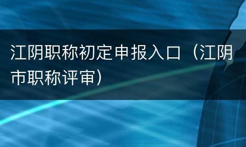 江阴职称初定申报入口（江阴市职称评审）