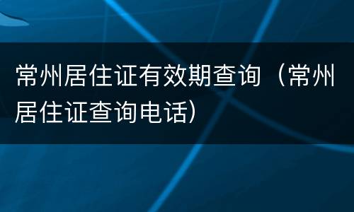 常州居住证有效期查询（常州居住证查询电话）