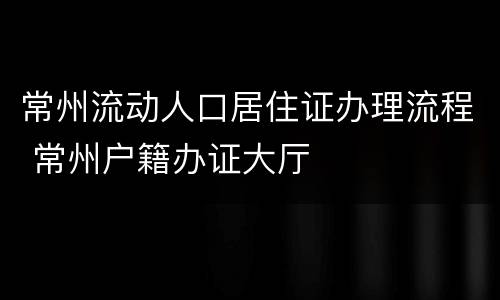 常州流动人口居住证办理流程 常州户籍办证大厅
