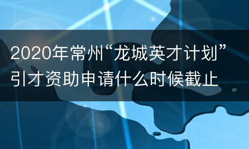 2020年常州“龙城英才计划”引才资助申请什么时候截止