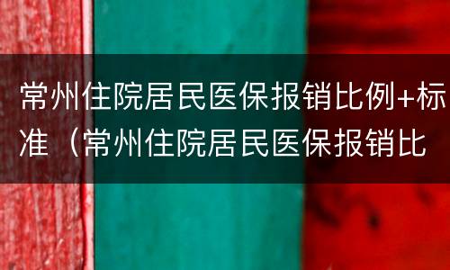 常州住院居民医保报销比例+标准（常州住院居民医保报销比例 标准表）