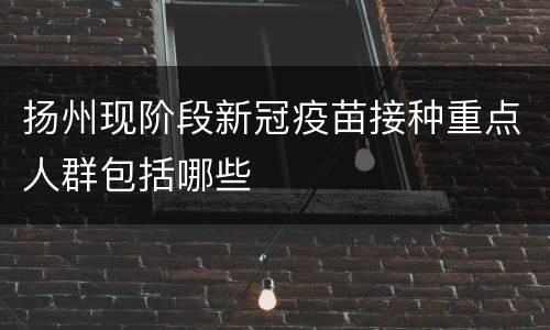 扬州现阶段新冠疫苗接种重点人群包括哪些