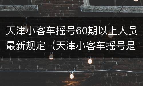 天津小客车摇号60期以上人员最新规定（天津小客车摇号是每月一次吗）