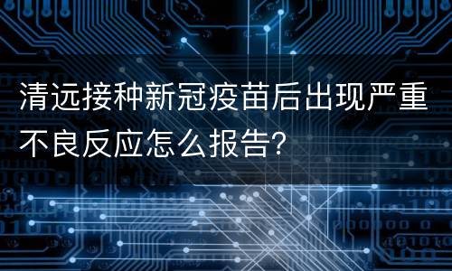 清远接种新冠疫苗后出现严重不良反应怎么报告？
