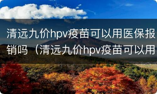 清远九价hpv疫苗可以用医保报销吗（清远九价hpv疫苗可以用医保报销吗多少钱）