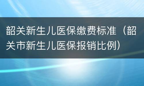 韶关新生儿医保缴费标准（韶关市新生儿医保报销比例）