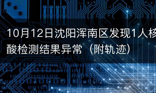 10月12日沈阳浑南区发现1人核酸检测结果异常（附轨迹）