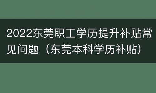 2022东莞职工学历提升补贴常见问题（东莞本科学历补贴）
