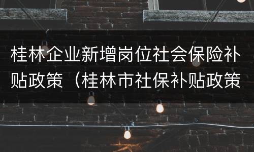 桂林企业新增岗位社会保险补贴政策（桂林市社保补贴政策）