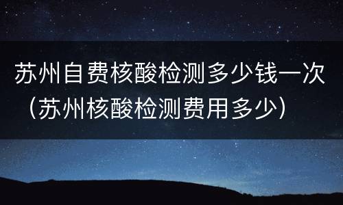 苏州自费核酸检测多少钱一次（苏州核酸检测费用多少）
