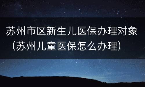 苏州市区新生儿医保办理对象（苏州儿童医保怎么办理）