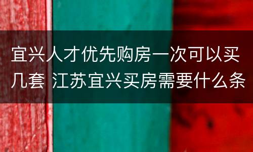 宜兴人才优先购房一次可以买几套 江苏宜兴买房需要什么条件