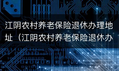 江阴农村养老保险退休办理地址（江阴农村养老保险退休办理地址电话）