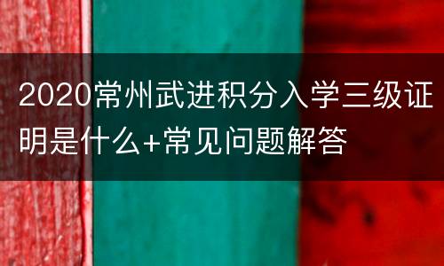 2020常州武进积分入学三级证明是什么+常见问题解答