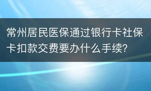 常州居民医保通过银行卡社保卡扣款交费要办什么手续？