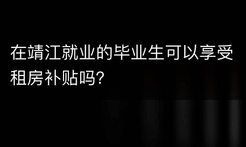 在靖江就业的毕业生可以享受租房补贴吗？